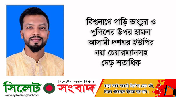 বিশ্বনাথে গাড়ি ভাংচুর ও পুলিশের উপর হামলা : আসামী দশঘর ইউপি’র নয়া চেয়ারম্যান’সহ দেড় শতাধিক