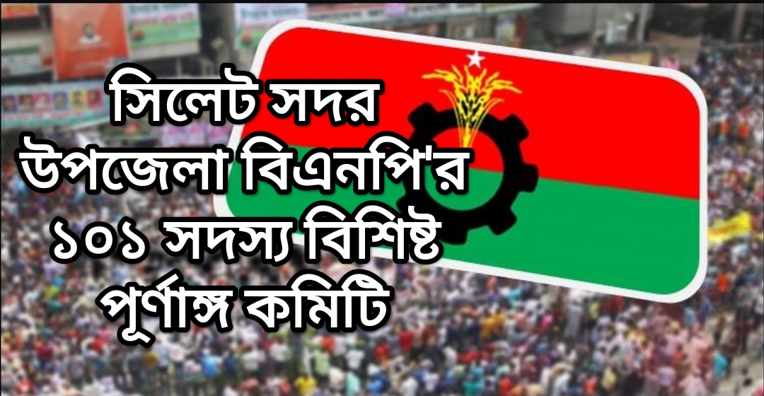সিলেট সদর উপজেলা বিএনপি’র ১০১ সদস্য বিশিষ্ট পূর্ণাঙ্গ কমিটি